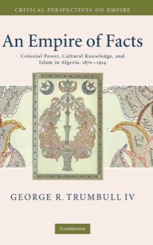 An Empire of Facts: Colonial Power, Cultural Knowledge, and Islam in Algeria, 1870??"1914 by: Trumbull IV, George R.
