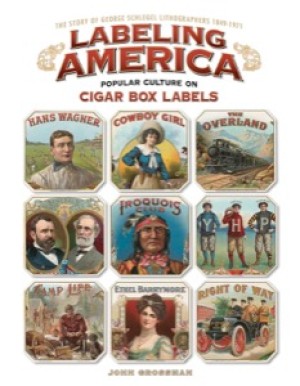 Labeling America: Popular Culture on Cigar Box Labels: The Story of George Schlegel Lithographers, 1849-1971 by: Grossman, John