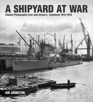 A Shipyard at War: Unseen Photographs from John Brown's Clydebank, 1914-1918 by: Johnston, Ian