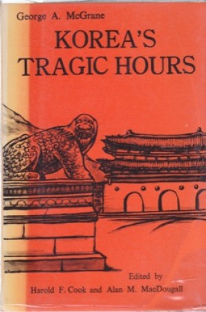 Korea's Tragic Hours: The Closing Years of the Yi dynasty by: George A. McGrane; edited by Harold F. Cook and Alan M. MacDougall