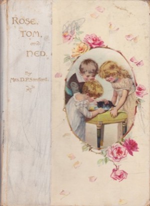 Rose Tom and Ned: First of the Rose Dale Books - Easy Reading for the Dear Little Ones 1875 by: Sanford, D. P., Mrs.