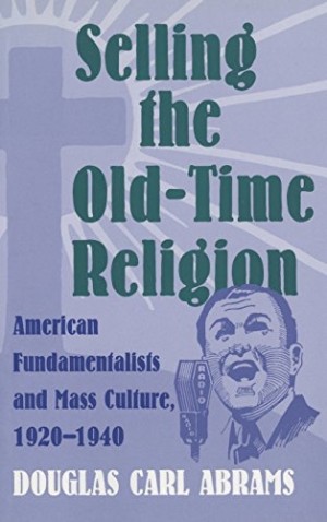 Selling the Old-Time Religion: American Fundamentalists and Mass Culture, 1920-1940 by: Douglas Carl Abrams