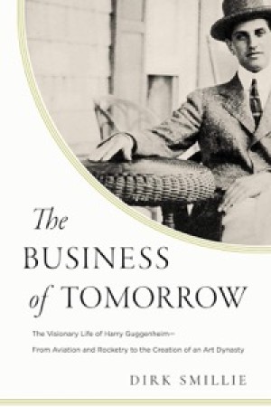 The Business of Tomorrow: The Visionary Life of Harry Guggenheim: From Aviation and Rocketry to the Creation of an Art Dynasty by: Smillie, Dirk